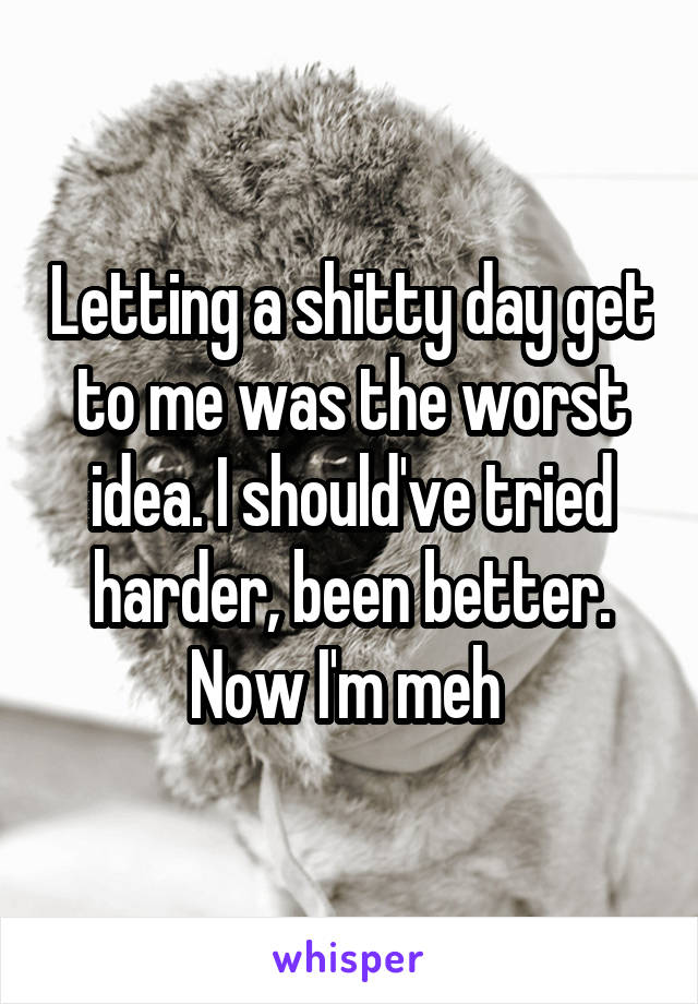 Letting a shitty day get to me was the worst idea. I should've tried harder, been better. Now I'm meh 