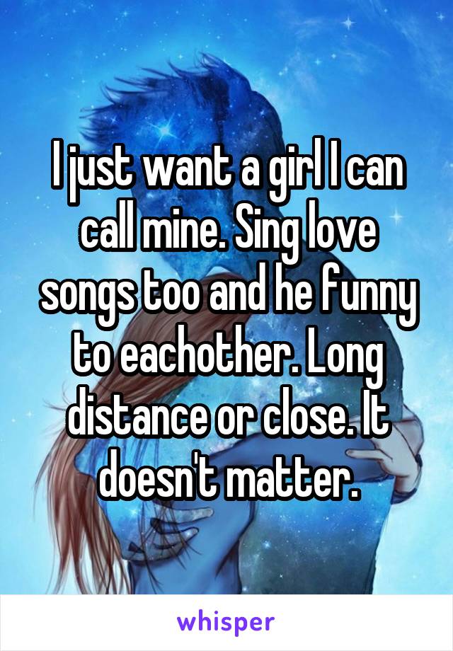 I just want a girl I can call mine. Sing love songs too and he funny to eachother. Long distance or close. It doesn't matter.