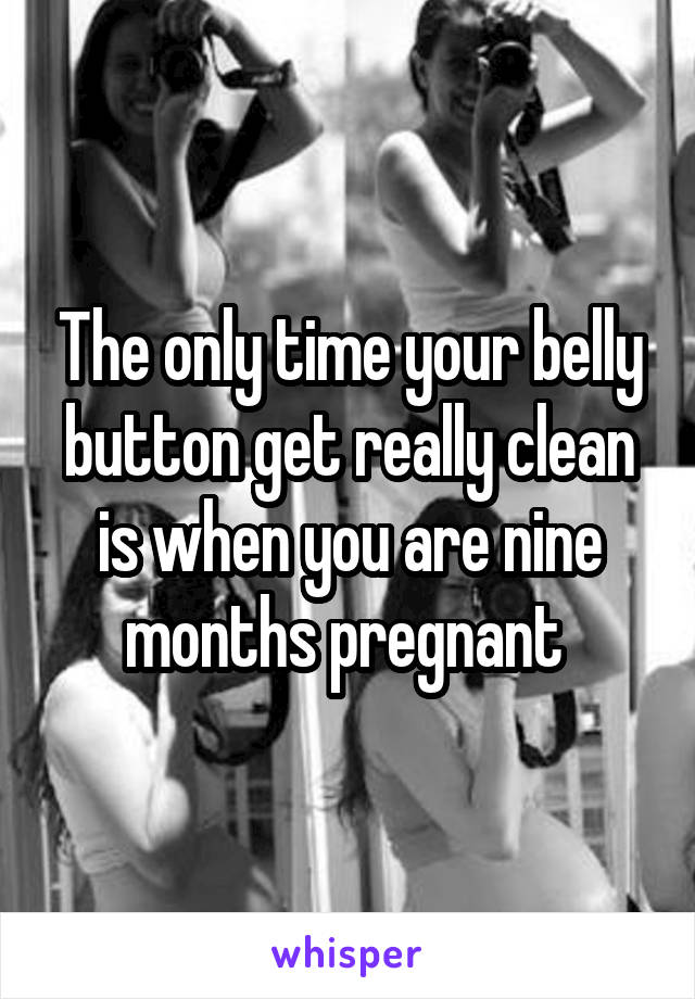 The only time your belly button get really clean is when you are nine months pregnant 