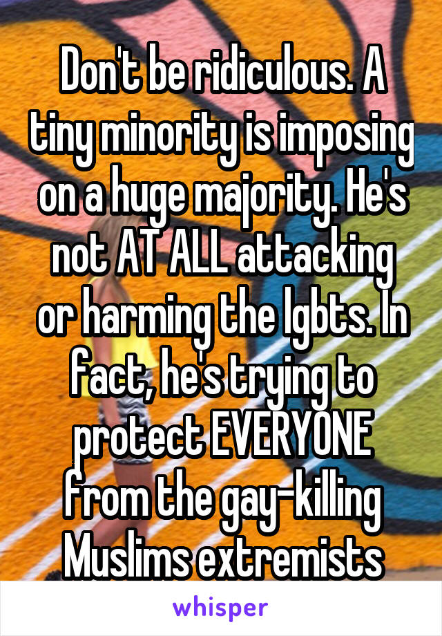 Don't be ridiculous. A tiny minority is imposing on a huge majority. He's not AT ALL attacking or harming the lgbts. In fact, he's trying to protect EVERYONE from the gay-killing Muslims extremists