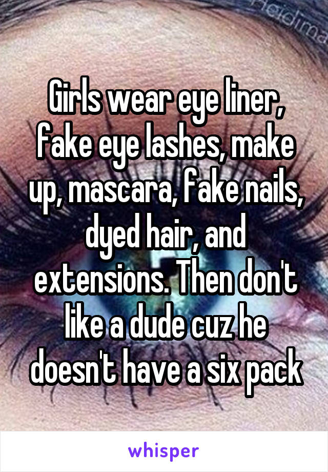 Girls wear eye liner, fake eye lashes, make up, mascara, fake nails, dyed hair, and extensions. Then don't like a dude cuz he doesn't have a six pack