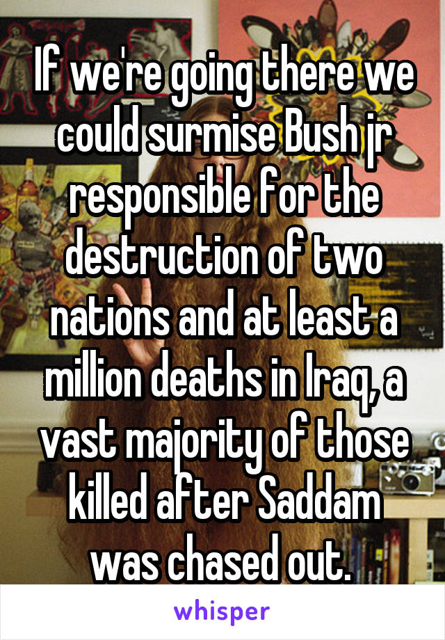 If we're going there we could surmise Bush jr responsible for the destruction of two nations and at least a million deaths in Iraq, a vast majority of those killed after Saddam was chased out. 