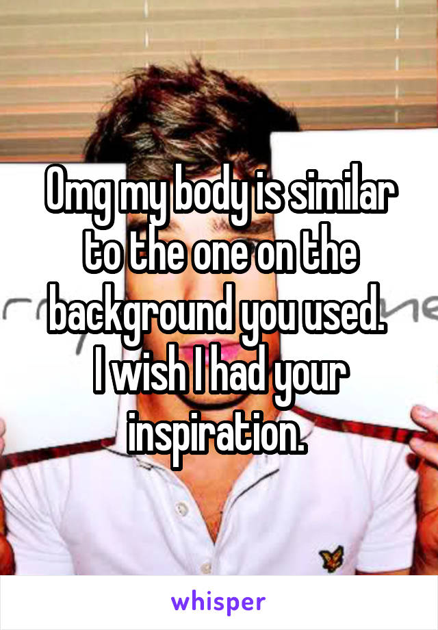 Omg my body is similar to the one on the background you used. 
I wish I had your inspiration. 