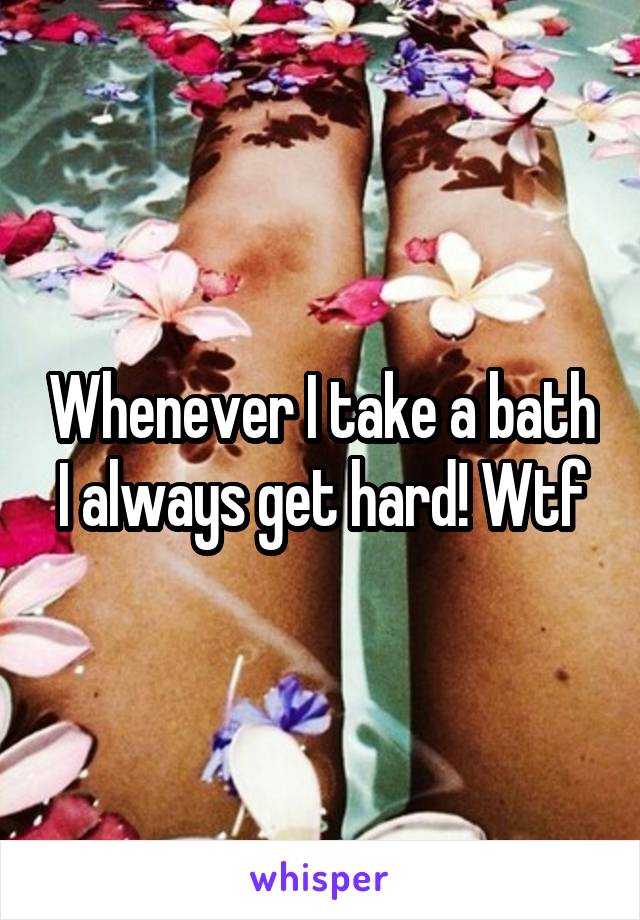 Whenever I take a bath I always get hard! Wtf