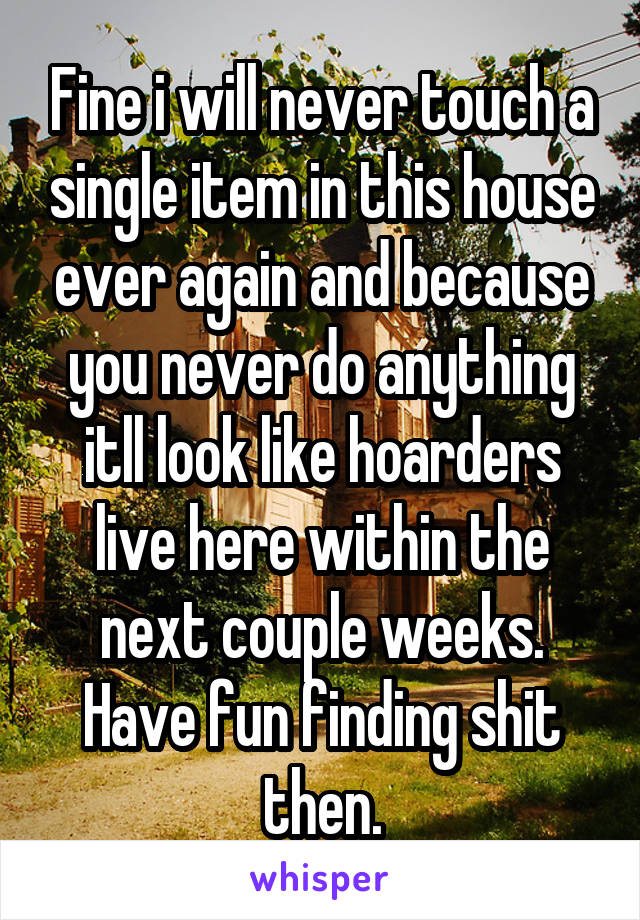 Fine i will never touch a single item in this house ever again and because you never do anything itll look like hoarders live here within the next couple weeks. Have fun finding shit then.