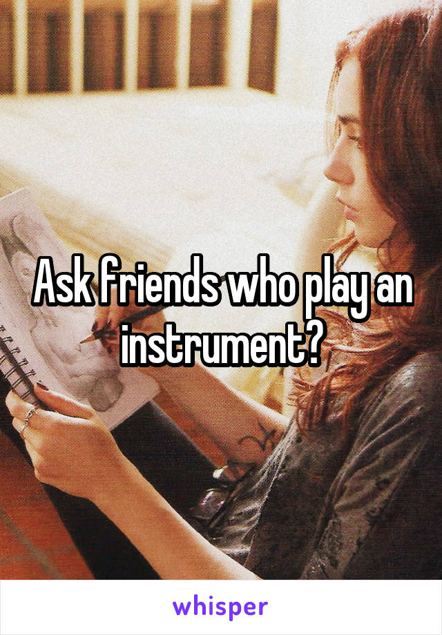 Ask friends who play an instrument?