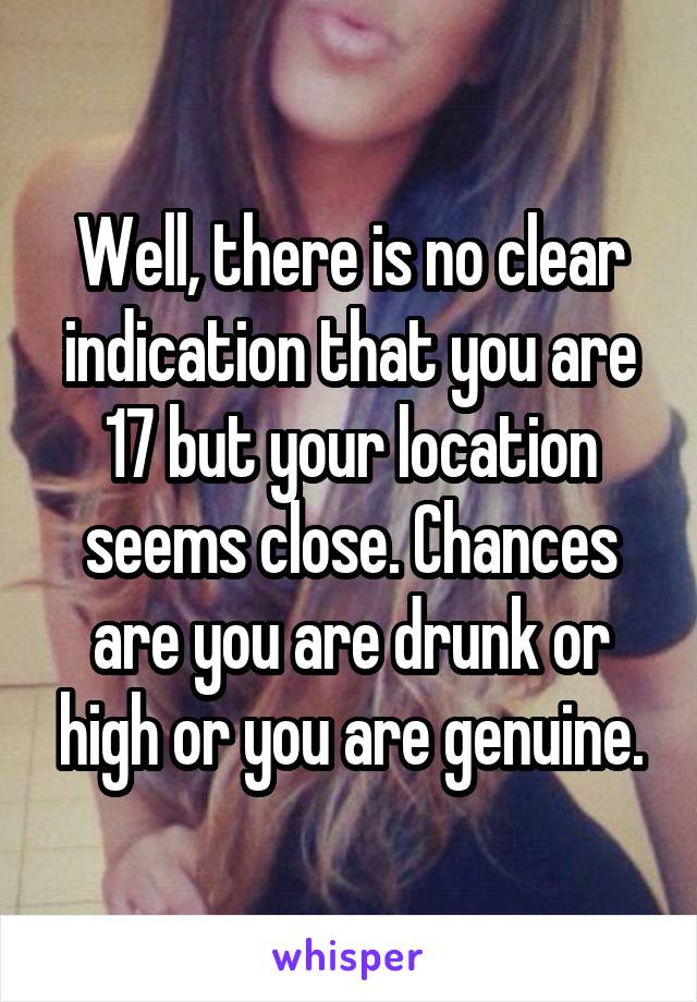 Well, there is no clear indication that you are 17 but your location seems close. Chances are you are drunk or high or you are genuine.