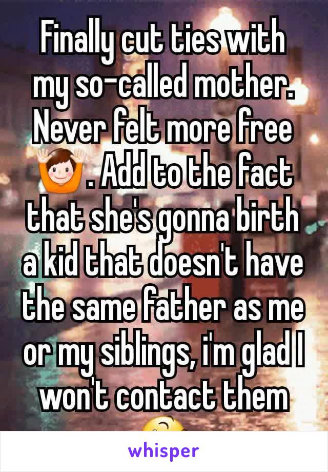 Finally cut ties with my so-called mother. Never felt more free 🙌. Add to the fact that she's gonna birth a kid that doesn't have the same father as me or my siblings, i'm glad I won't contact them😆