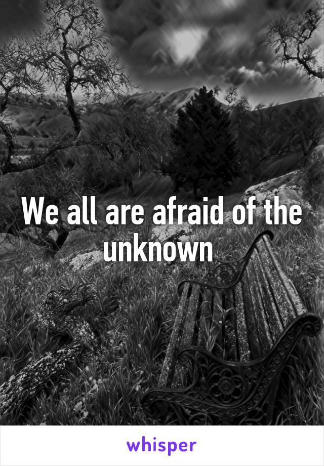 We all are afraid of the unknown 