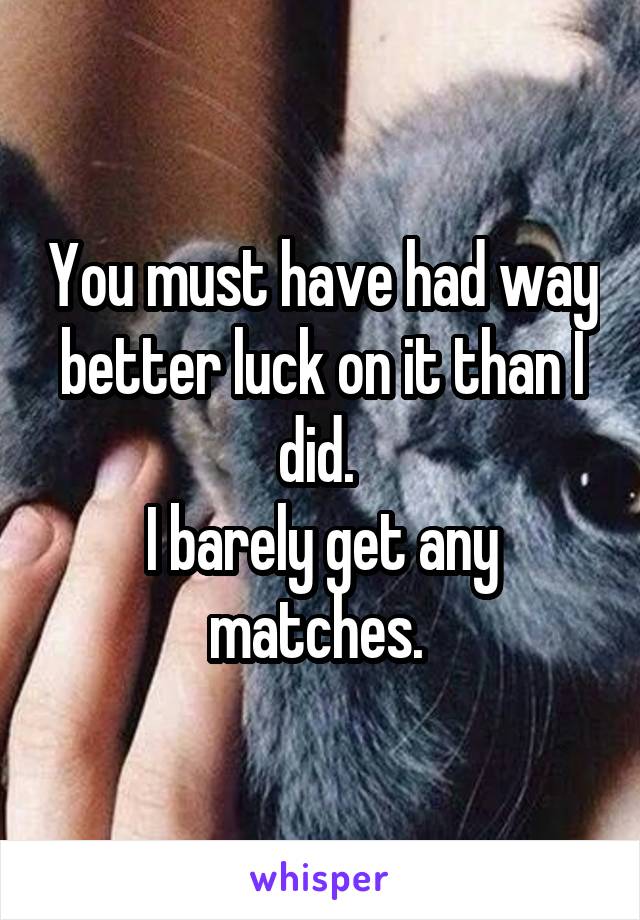 You must have had way better luck on it than I did. 
I barely get any matches. 