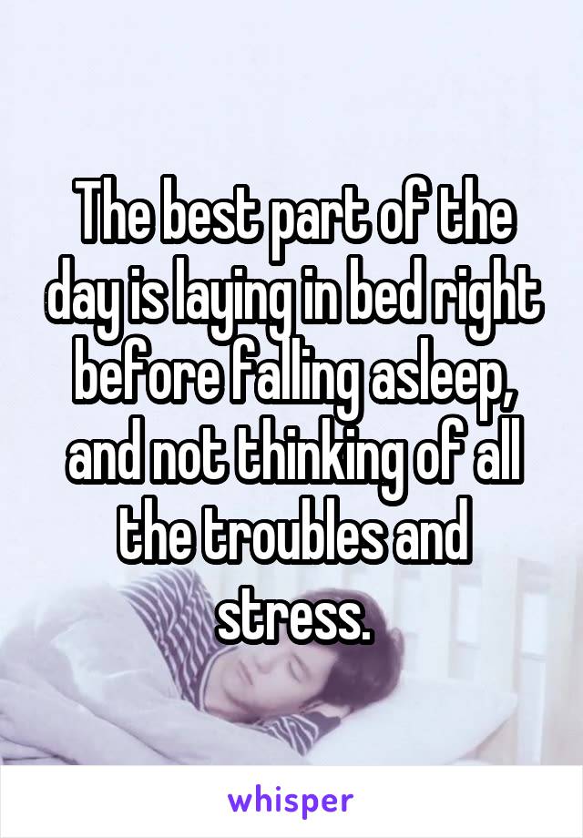 The best part of the day is laying in bed right before falling asleep, and not thinking of all the troubles and stress.