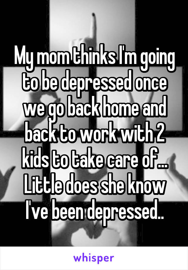 My mom thinks I'm going to be depressed once we go back home and back to work with 2 kids to take care of... Little does she know I've been depressed..