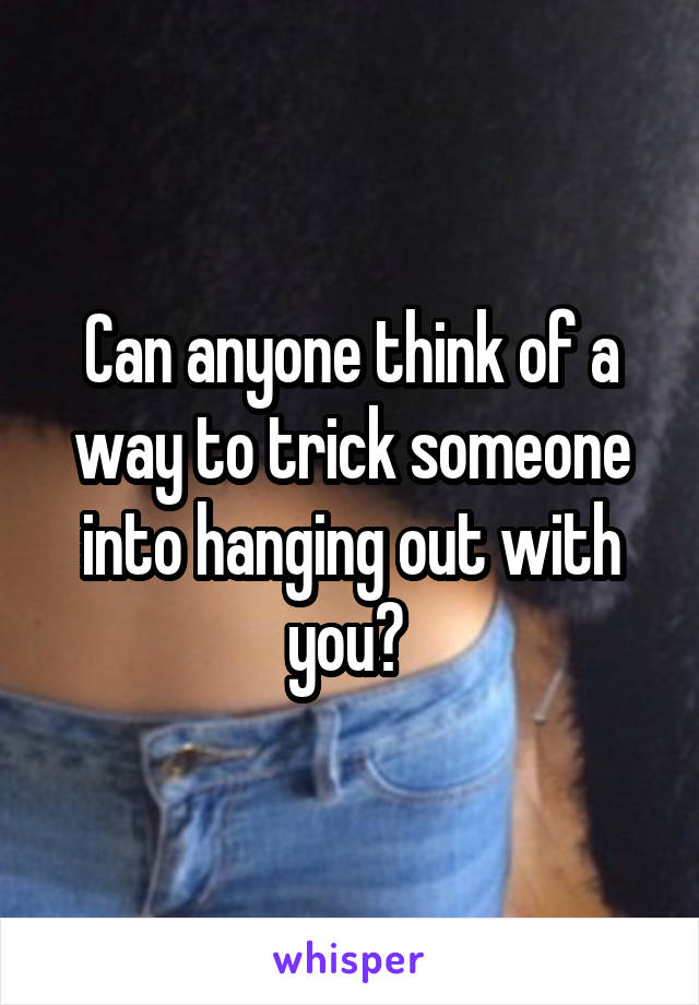 Can anyone think of a way to trick someone into hanging out with you? 