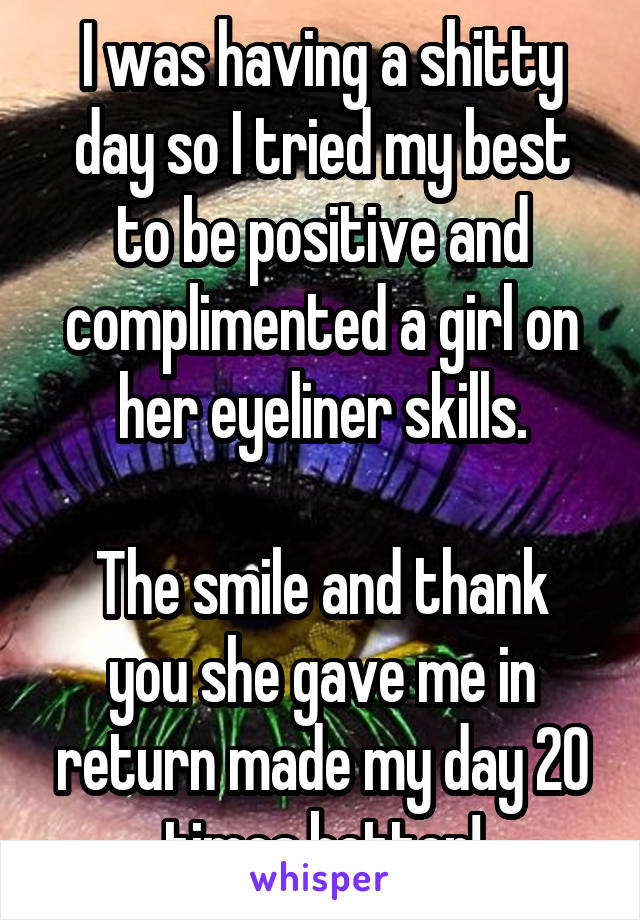 I was having a shitty day so I tried my best to be positive and complimented a girl on her eyeliner skills.

The smile and thank you she gave me in return made my day 20 times better!