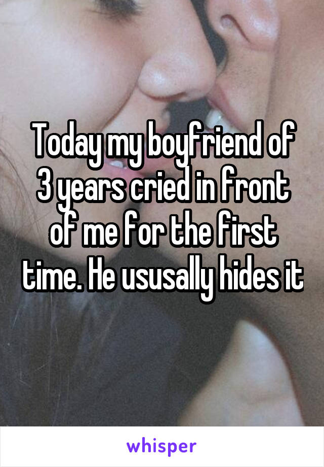 Today my boyfriend of 3 years cried in front of me for the first time. He ususally hides it 