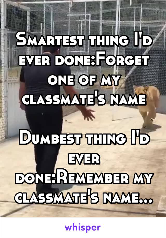 Smartest thing I'd ever done:Forget one of my classmate's name

Dumbest thing I'd ever done:Remember my classmate's name...