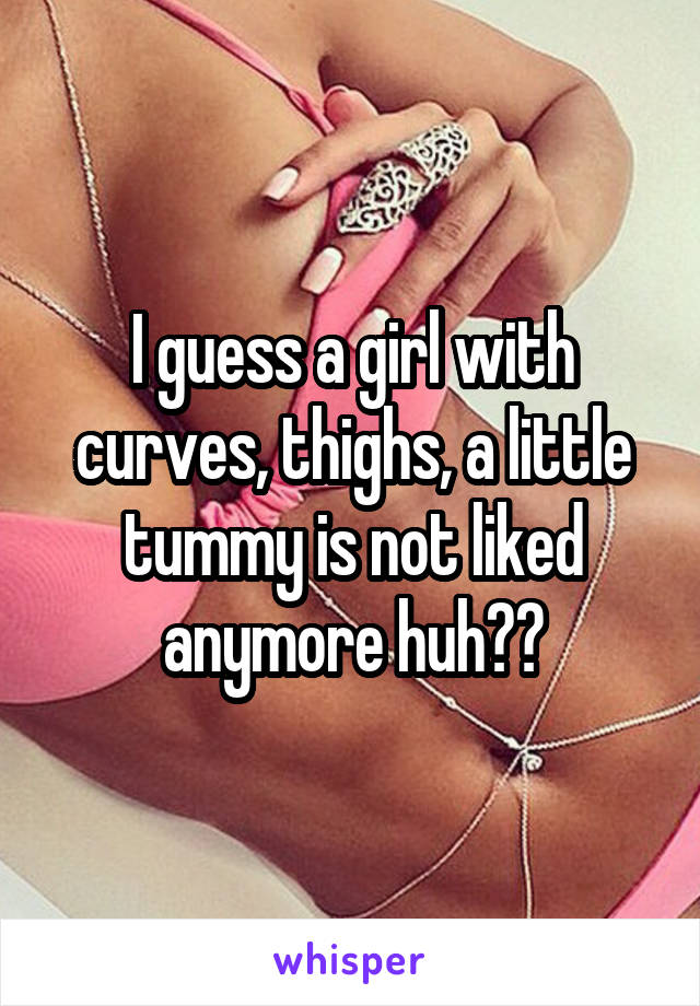 I guess a girl with curves, thighs, a little tummy is not liked anymore huh??