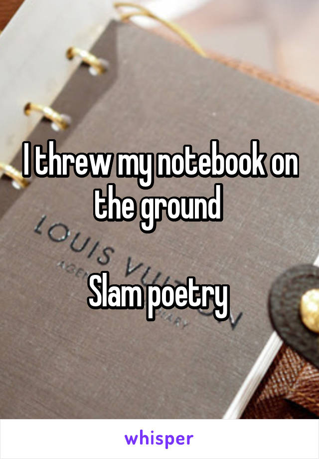 I threw my notebook on the ground 

Slam poetry 