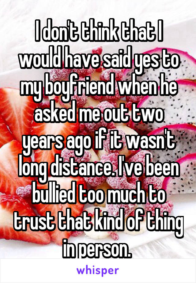 I don't think that I would have said yes to my boyfriend when he asked me out two years ago if it wasn't long distance. I've been bullied too much to trust that kind of thing in person. 