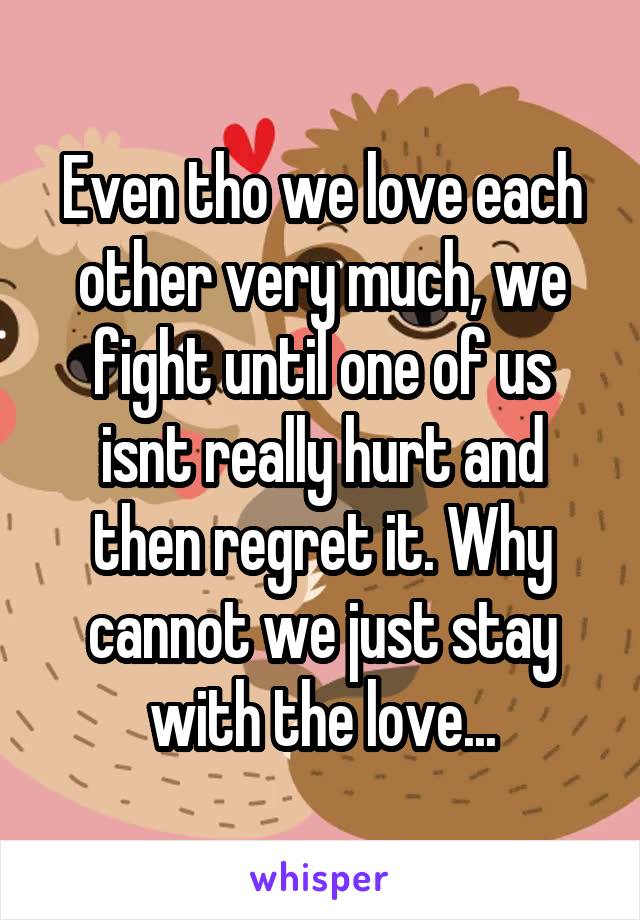 Even tho we love each other very much, we fight until one of us isnt really hurt and then regret it. Why cannot we just stay with the love...