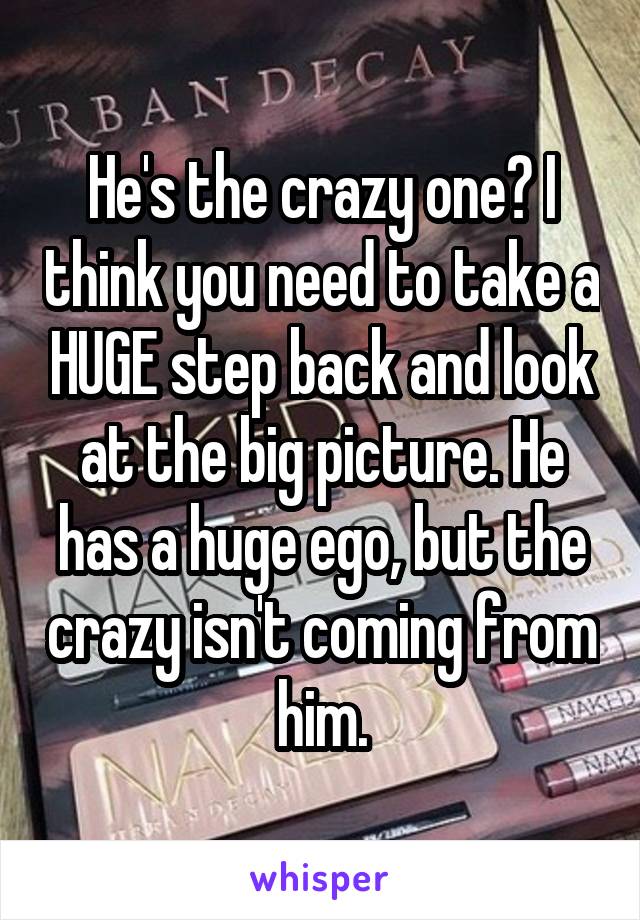 He's the crazy one? I think you need to take a HUGE step back and look at the big picture. He has a huge ego, but the crazy isn't coming from him.