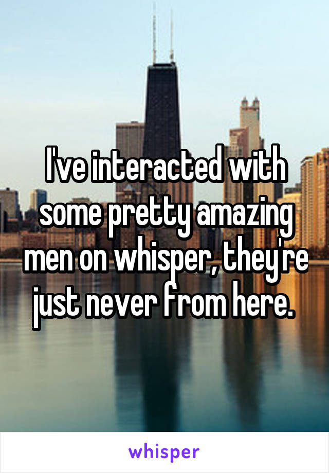 I've interacted with some pretty amazing men on whisper, they're just never from here. 