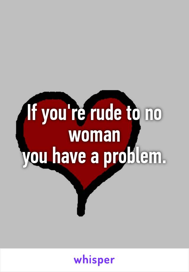 If you're rude to no woman
you have a problem.