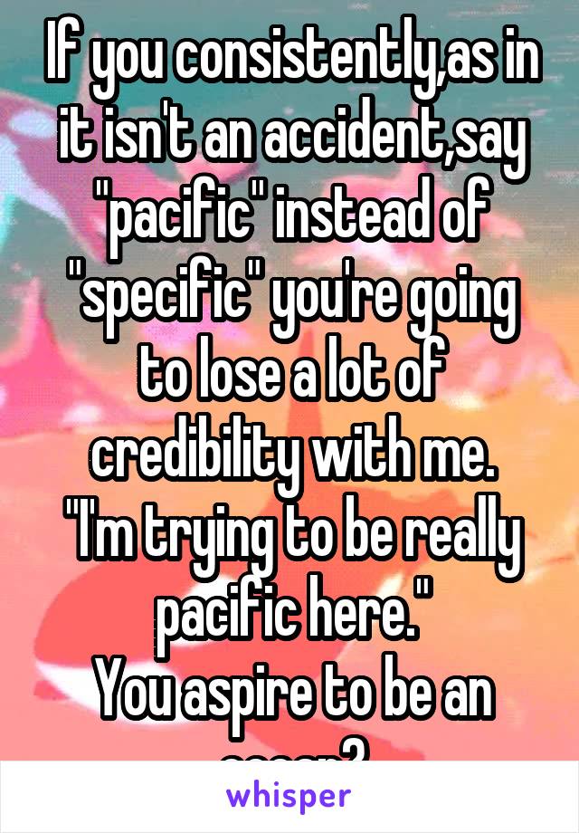 If you consistently,as in it isn't an accident,say "pacific" instead of "specific" you're going to lose a lot of credibility with me.
"I'm trying to be really pacific here."
You aspire to be an ocean?