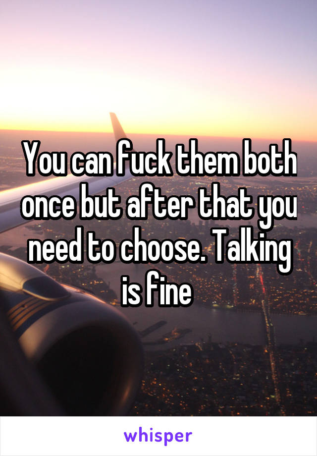 You can fuck them both once but after that you need to choose. Talking is fine 