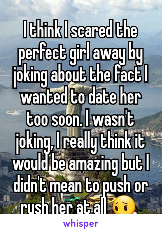 I think I scared the perfect girl away by joking about the fact I wanted to date her too soon. I wasn't joking, I really think it would be amazing but I didn't mean to push or rush her at all 😔 