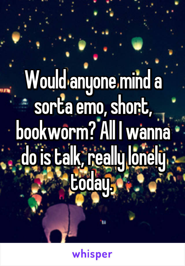 Would anyone mind a sorta emo, short, bookworm? All I wanna do is talk, really lonely today. 