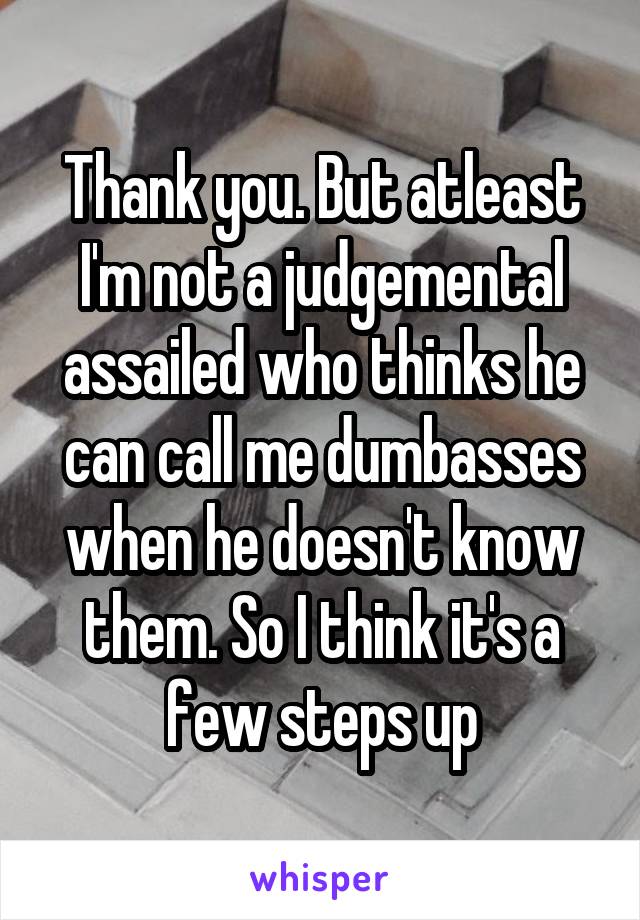 Thank you. But atleast I'm not a judgemental assailed who thinks he can call me dumbasses when he doesn't know them. So I think it's a few steps up