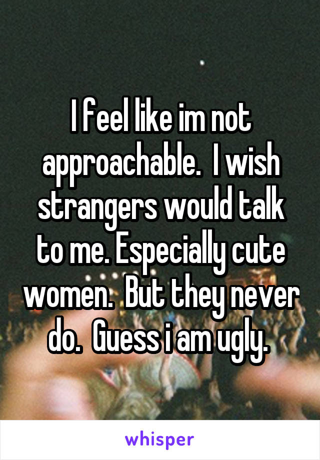 I feel like im not approachable.  I wish strangers would talk to me. Especially cute women.  But they never do.  Guess i am ugly. 