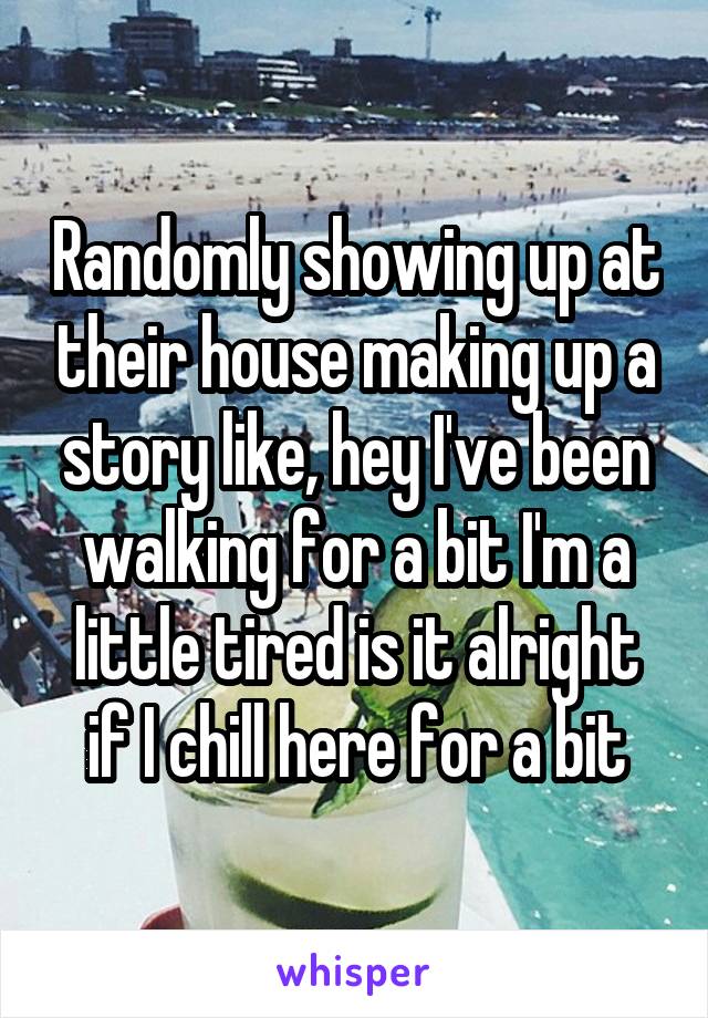 Randomly showing up at their house making up a story like, hey I've been walking for a bit I'm a little tired is it alright if I chill here for a bit