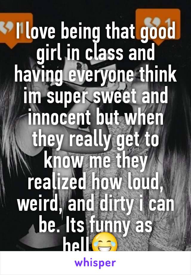 I love being that good girl in class and having everyone think im super sweet and innocent but when they really get to know me they realized how loud, weird, and dirty i can be. Its funny as hell😂. 