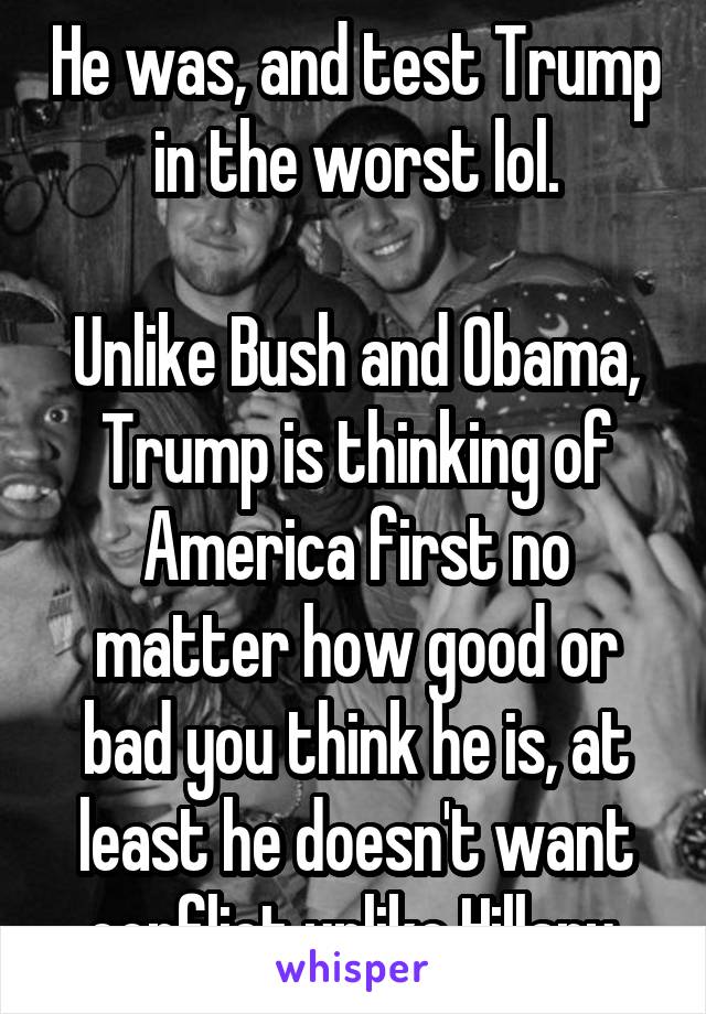 He was, and test Trump in the worst lol.

Unlike Bush and Obama, Trump is thinking of America first no matter how good or bad you think he is, at least he doesn't want conflict unlike Hillary.