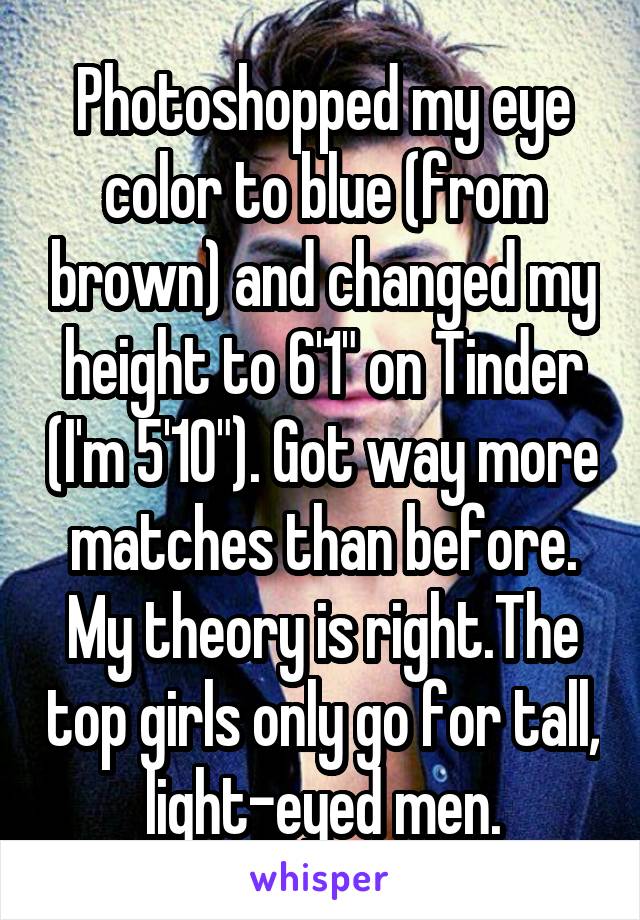 Photoshopped my eye color to blue (from brown) and changed my height to 6'1" on Tinder (I'm 5'10"). Got way more matches than before. My theory is right.The top girls only go for tall, light-eyed men.