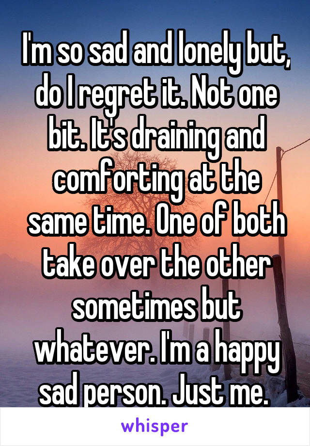 I'm so sad and lonely but, do I regret it. Not one bit. It's draining and comforting at the same time. One of both take over the other sometimes but whatever. I'm a happy sad person. Just me. 