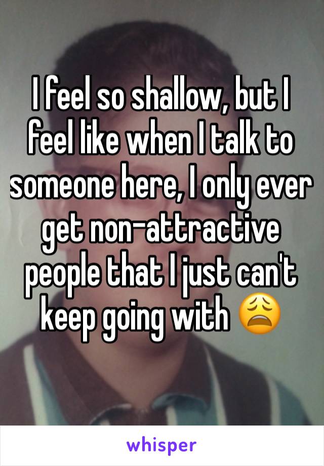 I feel so shallow, but I feel like when I talk to someone here, I only ever get non-attractive people that I just can't keep going with 😩