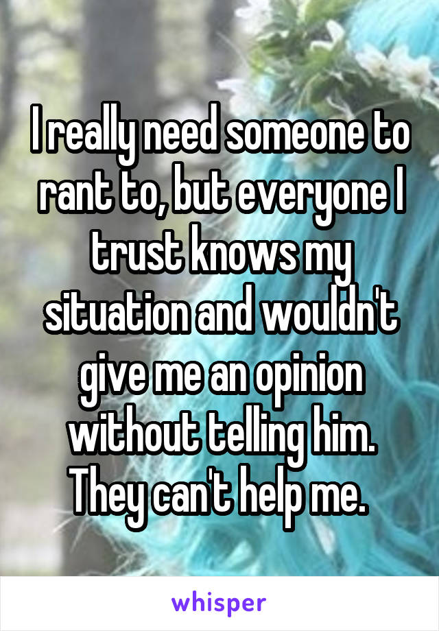 I really need someone to rant to, but everyone I trust knows my situation and wouldn't give me an opinion without telling him. They can't help me. 