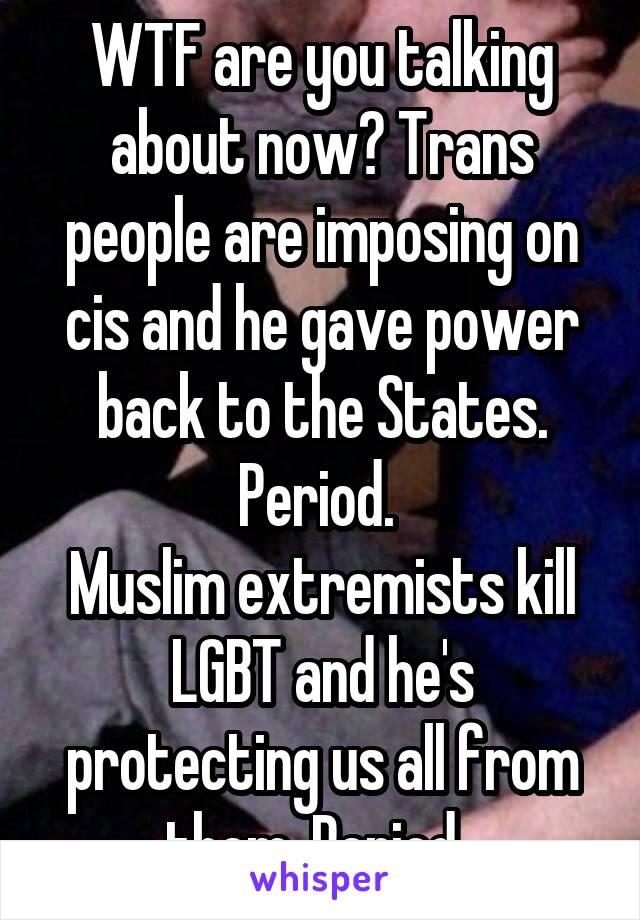 WTF are you talking about now? Trans people are imposing on cis and he gave power back to the States. Period. 
Muslim extremists kill LGBT and he's protecting us all from them. Period. 