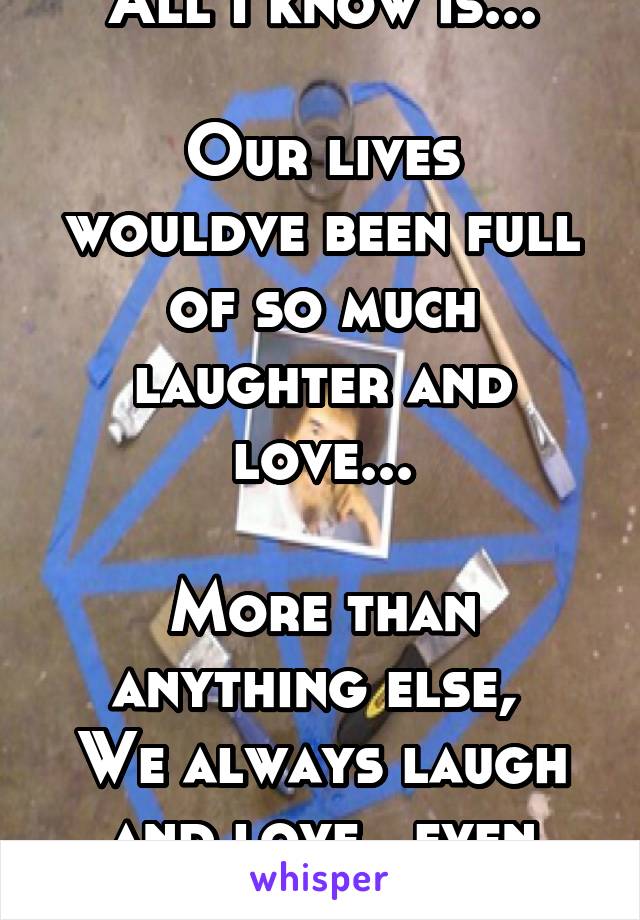 All I know is...

Our lives wouldve been full of so much laughter and love...

More than anything else, 
We always laugh and love...even still somehow