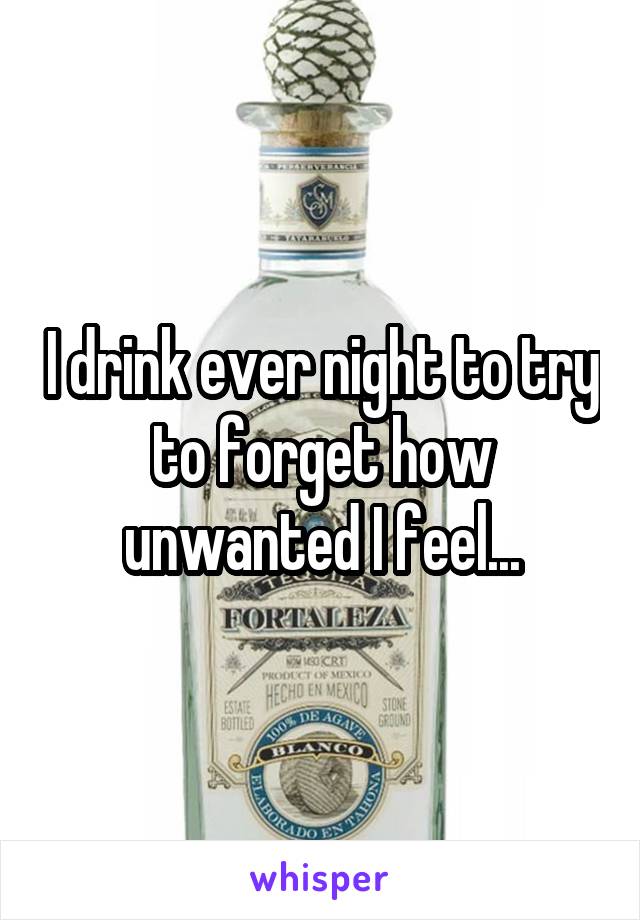 I drink ever night to try to forget how unwanted I feel...