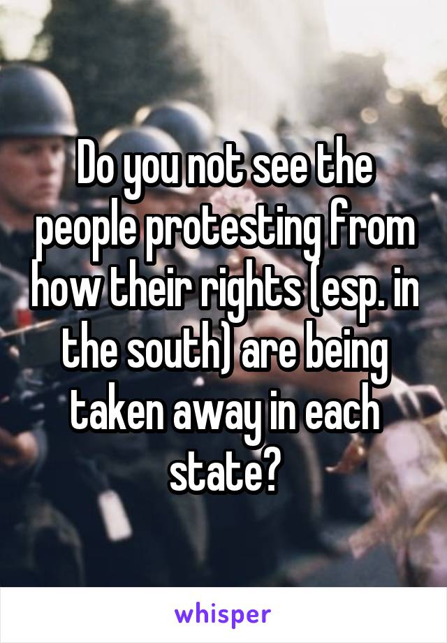 Do you not see the people protesting from how their rights (esp. in the south) are being taken away in each state?