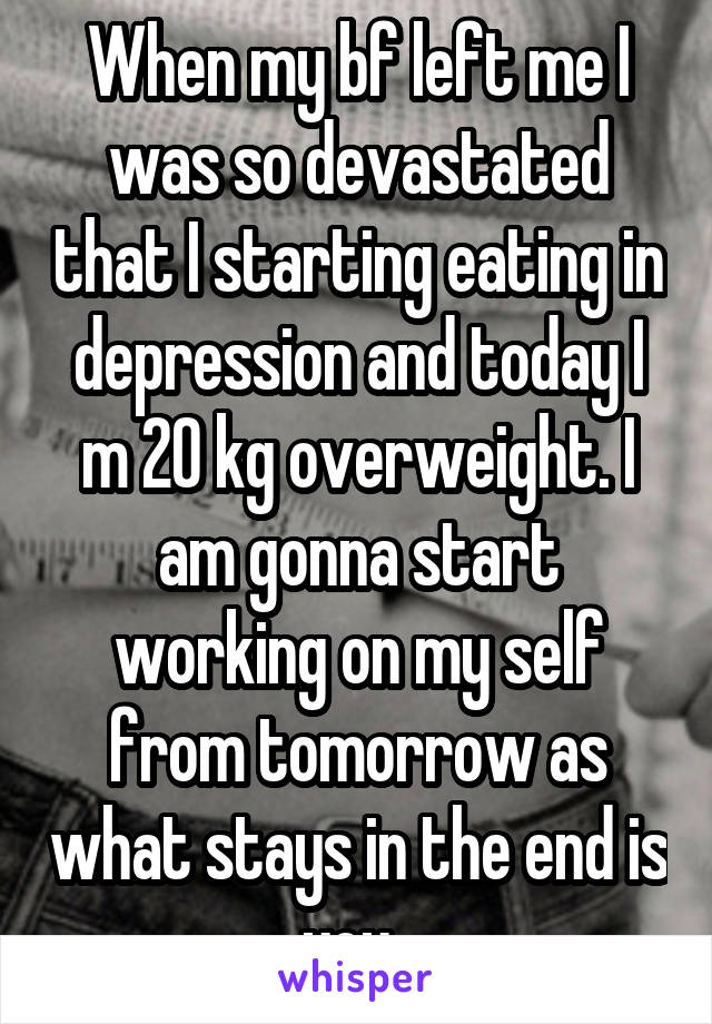 When my bf left me I was so devastated that I starting eating in depression and today I m 20 kg overweight. I am gonna start working on my self from tomorrow as what stays in the end is you. 