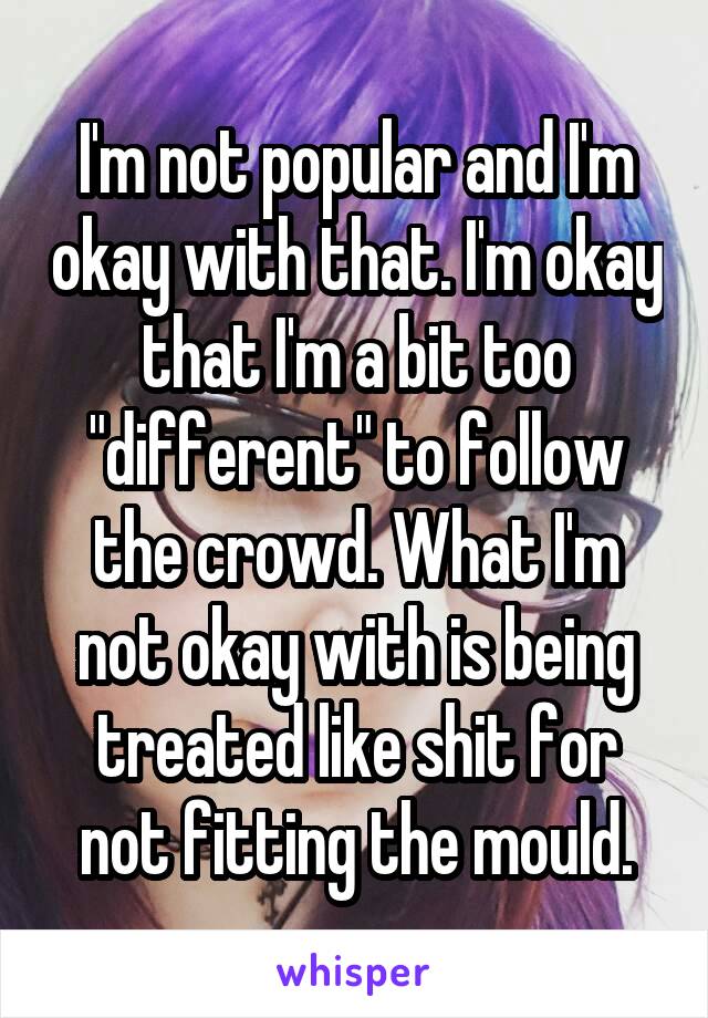 I'm not popular and I'm okay with that. I'm okay that I'm a bit too "different" to follow the crowd. What I'm not okay with is being treated like shit for not fitting the mould.