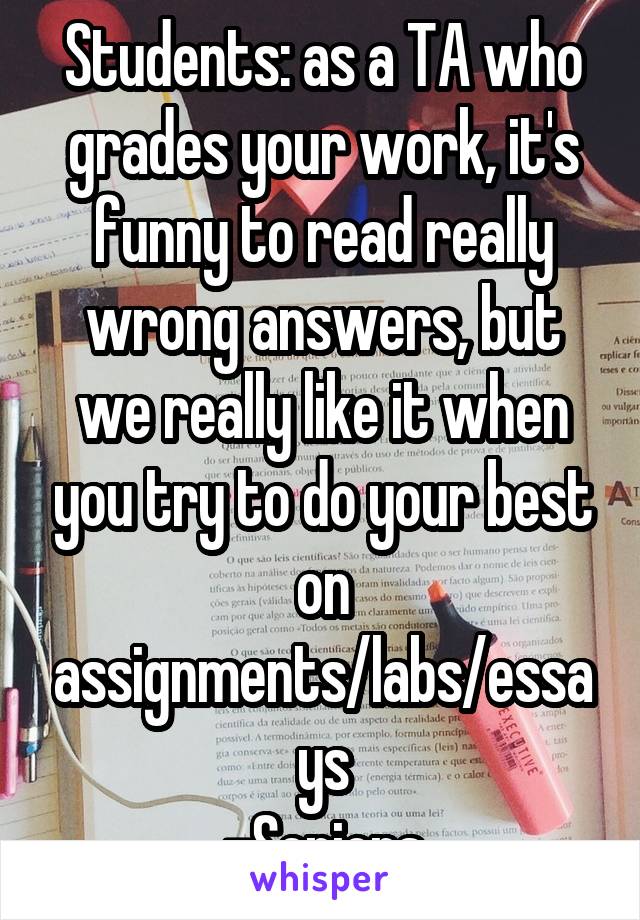 Students: as a TA who grades your work, it's funny to read really wrong answers, but we really like it when you try to do your best on assignments/labs/essays
-Seniors