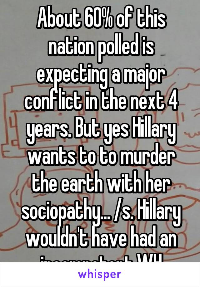 About 60% of this nation polled is expecting a major conflict in the next 4 years. But yes Hillary wants to to murder the earth with her sociopathy... /s. Hillary wouldn't have had an incompetent WH