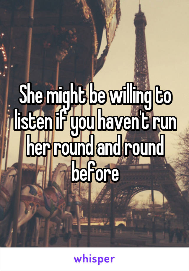 She might be willing to listen if you haven't run her round and round before