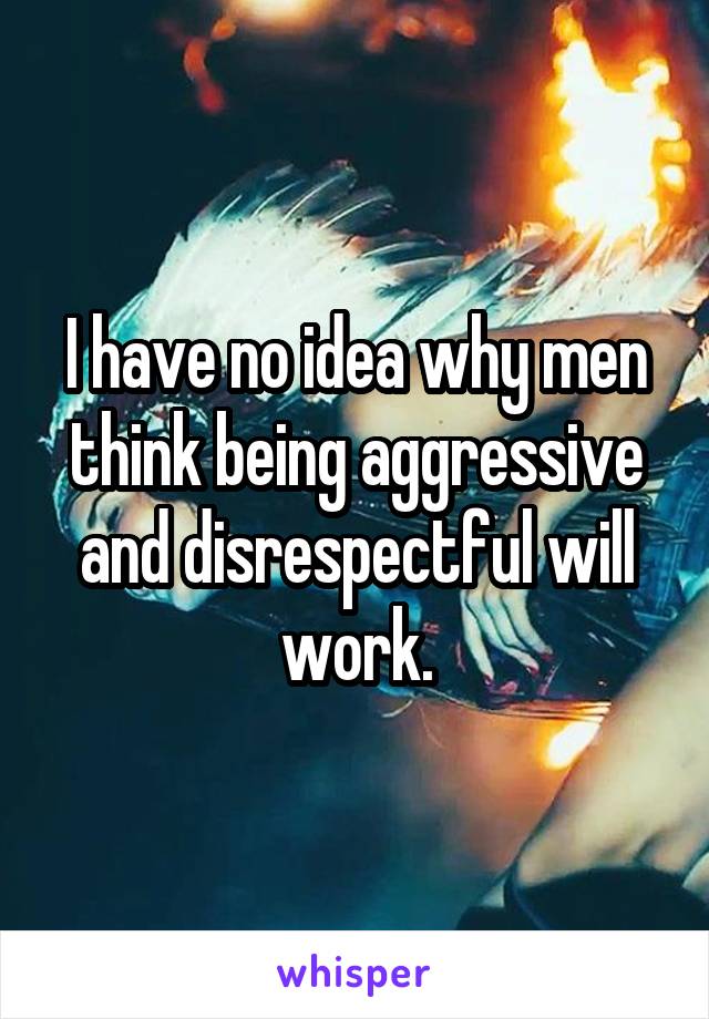 I have no idea why men think being aggressive and disrespectful will work.